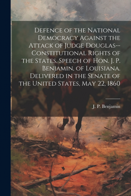 Defence of the National Democracy Against the Attack of Judge Douglas--constitutional Rights of the States. Speech of Hon. J. P. Benjamin, of Louisiana. Delivered in the Senate of the United States, M