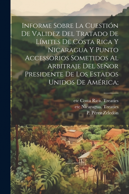 Informe sobre la cuestión de validez del tratado de límites de Costa Rica y Nicaragua y punto accessorios sometidos al arbitraje del Señor presidente de los Estados Unidos de América;