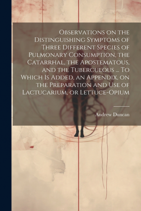 Observations on the Distinguishing Symptoms of Three Different Species of Pulmonary Consumption, the Catarrhal, the Apostematous, and the Tuberculous ... To Which is Added, an Appendix, on the Prepara