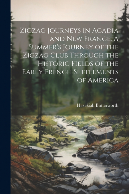 Zigzag Journeys in Acadia and New France. A Summer’s Journey of the Zigzag Club Through the Historic Fields of the Early French Settlements of America