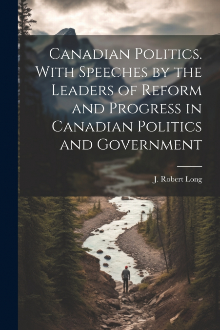 Canadian Politics. With Speeches by the Leaders of Reform and Progress in Canadian Politics and Government