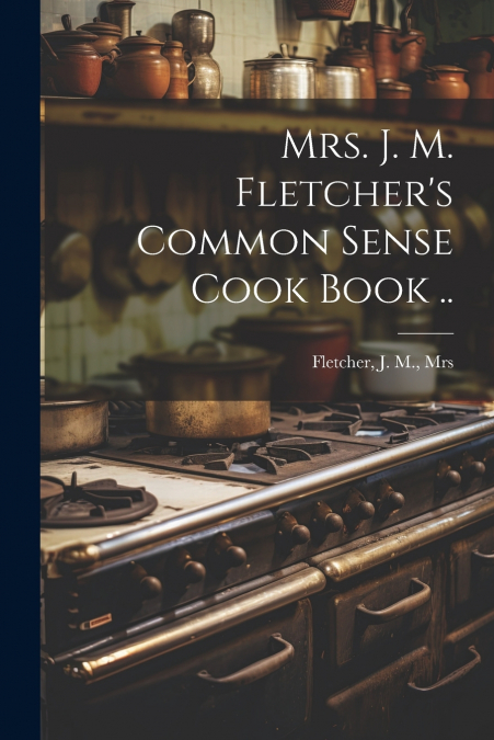 Mrs. J. M. Fletcher’s Common Sense Cook Book ..