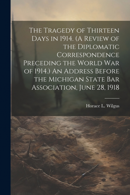 The Tragedy of Thirteen Days in 1914. (A Review of the Diplomatic Correspondence Preceding the World War of 1914.) An Address Before the Michigan State Bar Association, June 28, 1918