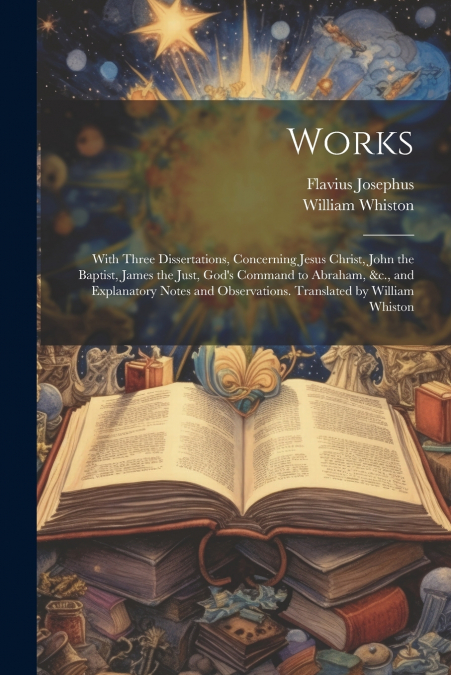 Works; With Three Dissertations, Concerning Jesus Christ, John the Baptist, James the Just, God’s Command to Abraham, &c., and Explanatory Notes and Observations. Translated by William Whiston