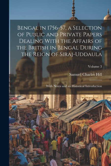 Bengal in 1756-57, a Selection of Public and Private Papers Dealing With the Affairs of the British in Bengal During the Reign of Siraj-Uddaula; With Notes and an Historical Introduction; Volume 3