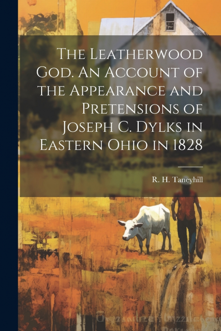 The Leatherwood God. An Account of the Appearance and Pretensions of Joseph C. Dylks in Eastern Ohio in 1828