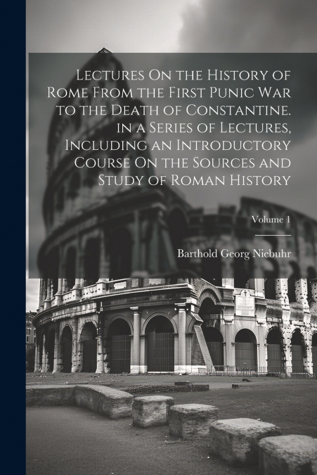 Lectures On the History of Rome From the First Punic War to the Death of Constantine. in a Series of Lectures, Including an Introductory Course On the Sources and Study of Roman History; Volume 1