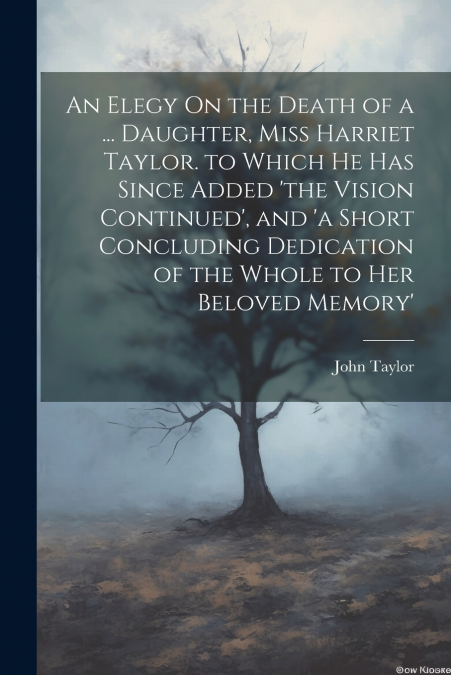 An Elegy On the Death of a ... Daughter, Miss Harriet Taylor. to Which He Has Since Added ’the Vision Continued’, and ’a Short Concluding Dedication of the Whole to Her Beloved Memory’