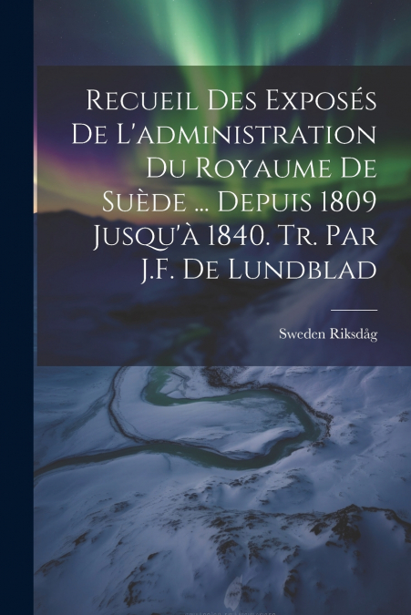 Recueil Des Exposés De L’administration Du Royaume De Suède ... Depuis 1809 Jusqu’à 1840. Tr. Par J.F. De Lundblad