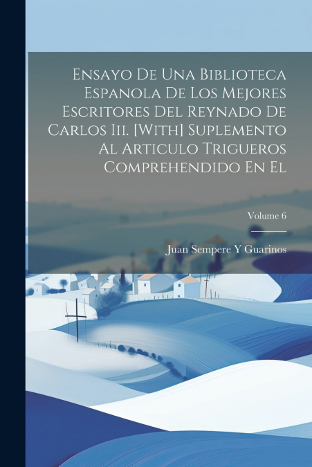 Ensayo De Una Biblioteca Espanola De Los Mejores Escritores Del Reynado De Carlos Iii. [With] Suplemento Al Articulo Trigueros Comprehendido En El; Volume 6