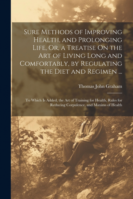Sure Methods of Improving Health, and Prolonging Life, Or, a Treatise On the Art of Living Long and Comfortably, by Regulating the Diet and Regimen ...