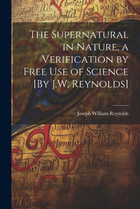 The Supernatural in Nature, a Verification by Free Use of Science [By J.W. Reynolds]