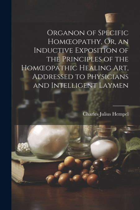 Organon of Specific Homœopathy, Or, an Inductive Exposition of the Principles of the Homœopathic Healing Art, Addressed to Physicians and Intelligent Laymen
