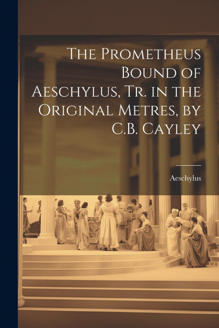 The Prometheus Bound of Aeschylus, Tr. in the Original Metres, by C.B. Cayley