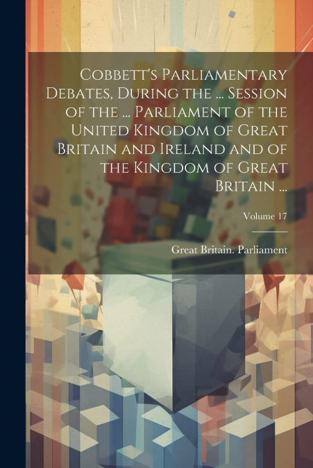 Cobbett’s Parliamentary Debates, During the ... Session of the ... Parliament of the United Kingdom of Great Britain and Ireland and of the Kingdom of Great Britain ...; Volume 17