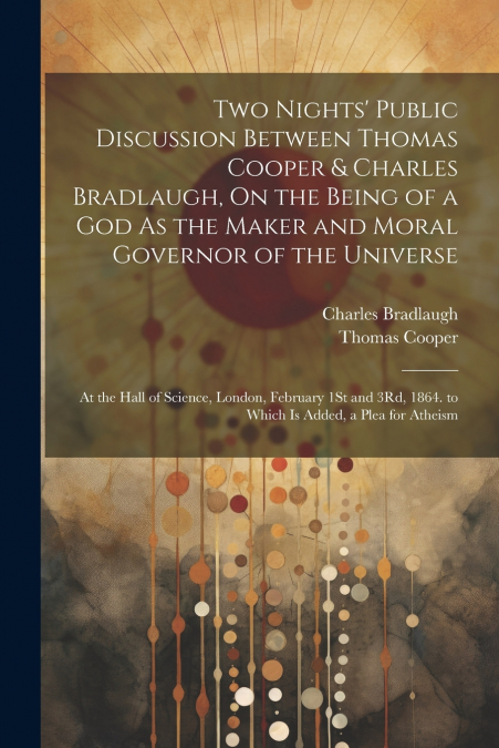 Two Nights’ Public Discussion Between Thomas Cooper & Charles Bradlaugh, On the Being of a God As the Maker and Moral Governor of the Universe