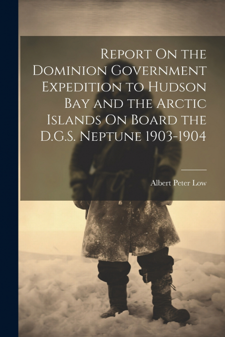 Report On the Dominion Government Expedition to Hudson Bay and the Arctic Islands On Board the D.G.S. Neptune 1903-1904