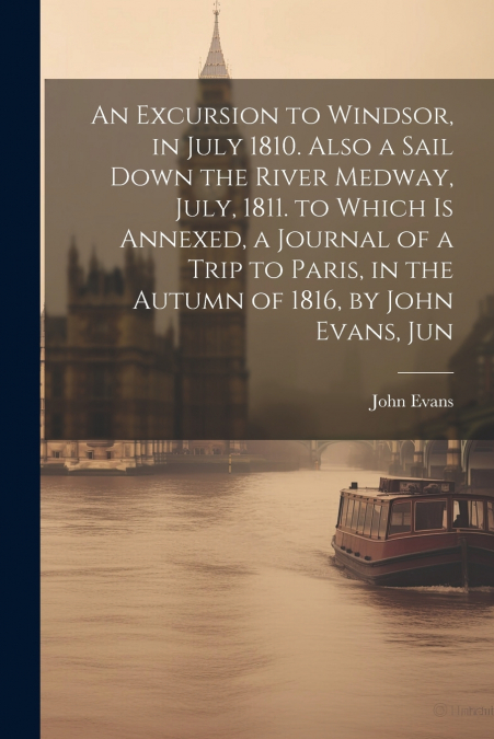 An Excursion to Windsor, in July 1810. Also a Sail Down the River Medway, July, 1811. to Which Is Annexed, a Journal of a Trip to Paris, in the Autumn of 1816, by John Evans, Jun