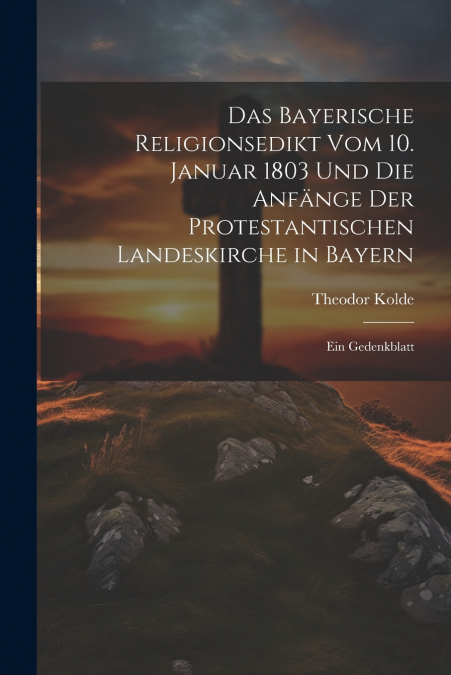 Das Bayerische Religionsedikt Vom 10. Januar 1803 Und Die Anfänge Der Protestantischen Landeskirche in Bayern