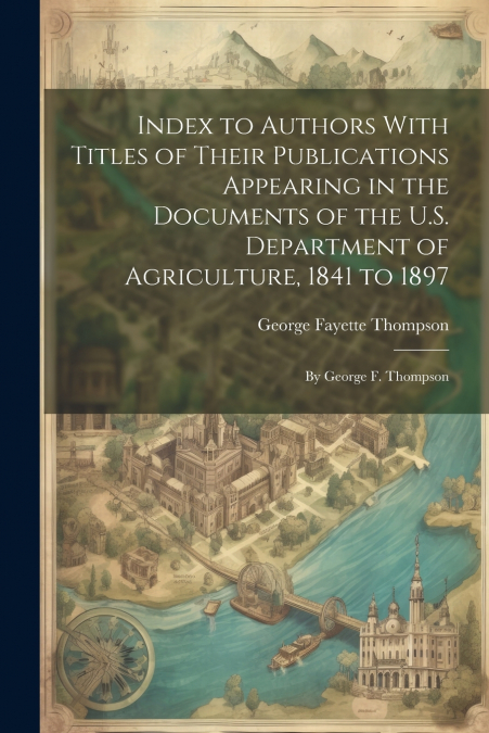 Index to Authors With Titles of Their Publications Appearing in the Documents of the U.S. Department of Agriculture, 1841 to 1897