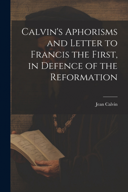 Calvin’s Aphorisms and Letter to Francis the First, in Defence of the Reformation