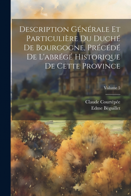 Description Générale Et Particulière Du Duché De Bourgogne, Précédé De L’abrégé Historique De Cette Province; Volume 5