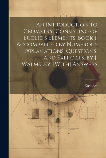 An Introduction to Geometry, Consisting of Euclid’s Elements, Book I, Accompanied by Numerous Explanations, Questions, and Exercises, by J. Walmsley. [With] Answers