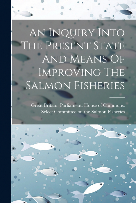 An Inquiry Into The Present State And Means Of Improving The Salmon Fisheries