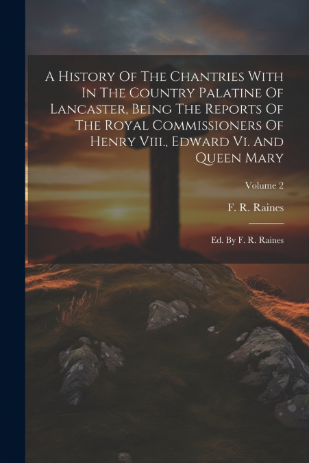 A History Of The Chantries With In The Country Palatine Of Lancaster, Being The Reports Of The Royal Commissioners Of Henry Viii., Edward Vi. And Queen Mary