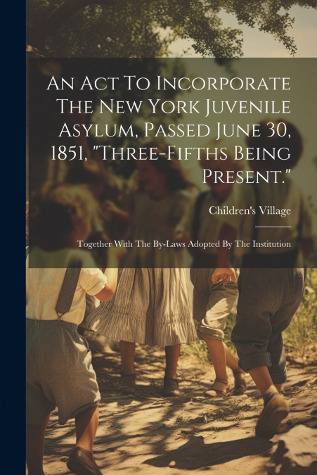 An Act To Incorporate The New York Juvenile Asylum, Passed June 30, 1851, 'three-fifths Being Present.'