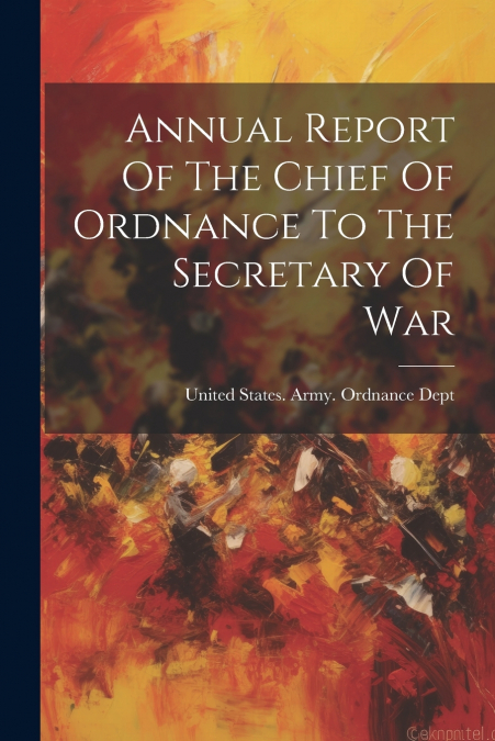 Annual Report Of The Chief Of Ordnance To The Secretary Of War
