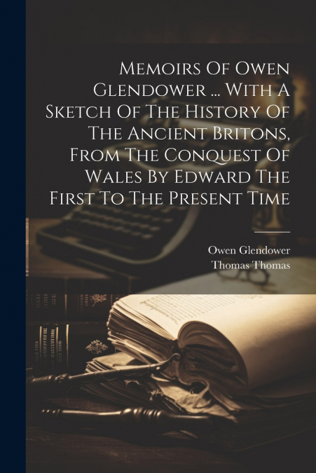 Memoirs Of Owen Glendower ... With A Sketch Of The History Of The Ancient Britons, From The Conquest Of Wales By Edward The First To The Present Time