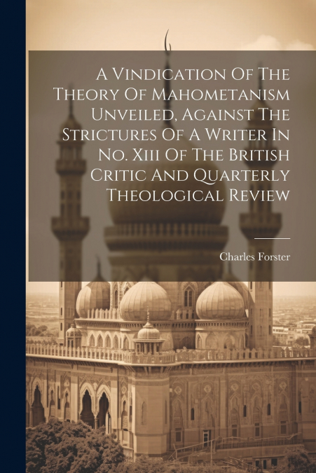 A Vindication Of The Theory Of Mahometanism Unveiled, Against The Strictures Of A Writer In No. Xiii Of The British Critic And Quarterly Theological Review
