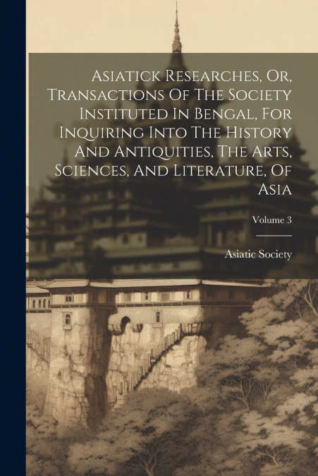 Asiatick Researches, Or, Transactions Of The Society Instituted In Bengal, For Inquiring Into The History And Antiquities, The Arts, Sciences, And Literature, Of Asia; Volume 3