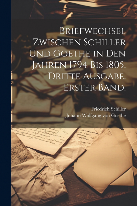 Briefwechsel zwischen Schiller und Goethe in den Jahren 1794 bis 1805. Dritte Ausgabe. Erster Band.