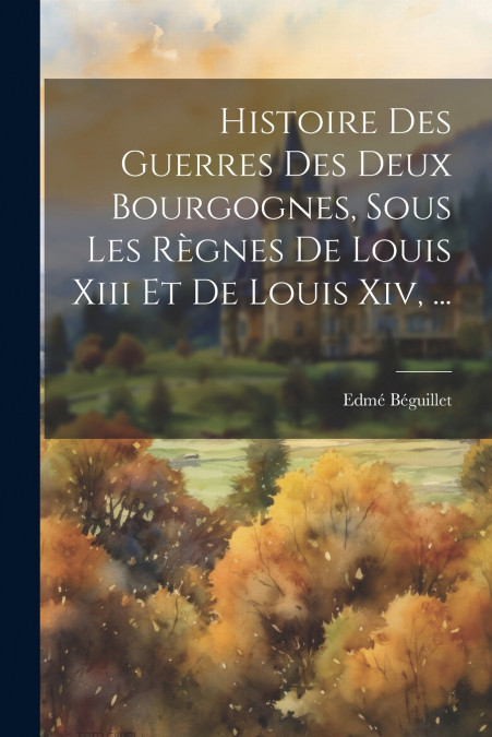 Histoire Des Guerres Des Deux Bourgognes, Sous Les Règnes De Louis Xiii Et De Louis Xiv, ...