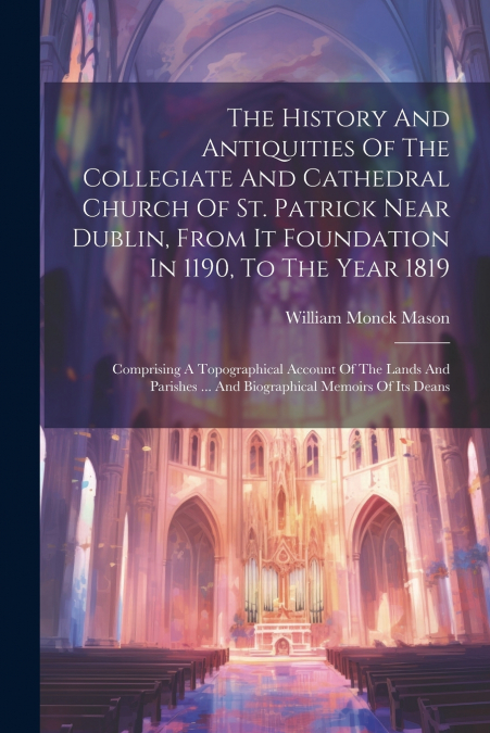 The History And Antiquities Of The Collegiate And Cathedral Church Of St. Patrick Near Dublin, From It Foundation In 1190, To The Year 1819
