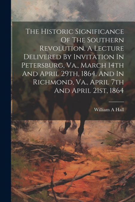 The Historic Significance Of The Southern Revolution. A Lecture Delivered By Invitation In Petersburg, Va., March 14th And April 29th, 1864. And In Richmond, Va., April 7th And April 21st, 1864
