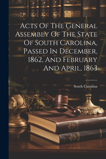 Acts Of The General Assembly Of The State Of South Carolina, Passed In December, 1862, And February And April, 1863