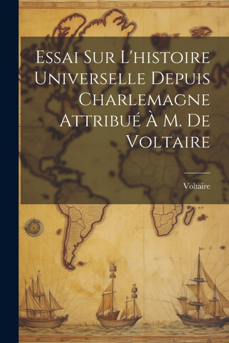 Essai Sur L’histoire Universelle Depuis Charlemagne Attribué À M. De Voltaire