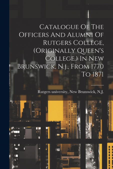 Catalogue Of The Officers And Alumni Of Rutgers College, (originally Queen’s College,) In New Brunswick, N.j., From 1770 To 1871