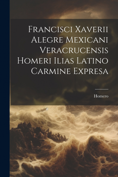 Francisci Xaverii Alegre Mexicani Veracrucensis Homeri Ilias Latino Carmine Expresa