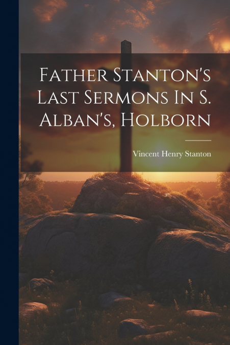 Father Stanton’s Last Sermons In S. Alban’s, Holborn