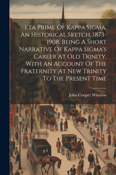 Eta Prime Of Kappa Sigma, An Historical Sketch, 1873-1908, Being A Short Narrative Of Kappa Sigma’s Career At Old Trinity, With An Account Of The Fraternity At New Trinity To The Present Time