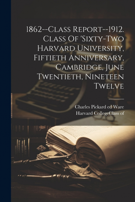 1862--class Report--1912. Class Of ’sixty-two Harvard University, Fiftieth Anniversary, Cambridge, June Twentieth, Nineteen Twelve