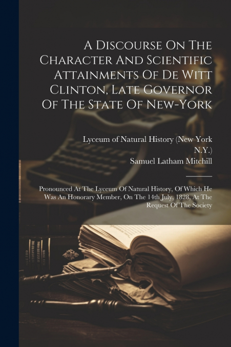 A Discourse On The Character And Scientific Attainments Of De Witt Clinton, Late Governor Of The State Of New-york