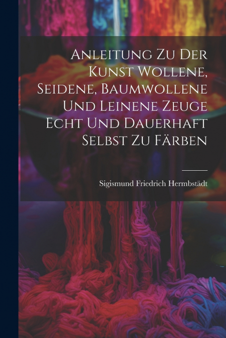 Anleitung zu der Kunst wollene, seidene, baumwollene und leinene Zeuge echt und dauerhaft selbst zu färben