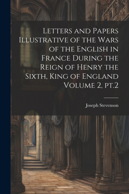 Letters and Papers Illustrative of the Wars of the English in France During the Reign of Henry the Sixth, King of England Volume 2, pt.2