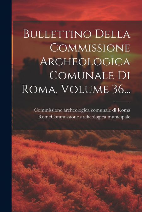 Bullettino Della Commissione Archeologica Comunale Di Roma, Volume 36...