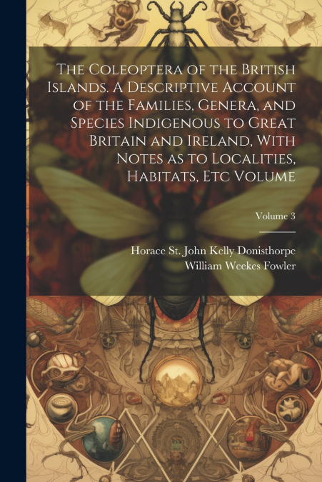 The Coleoptera of the British Islands. A Descriptive Account of the Families, Genera, and Species Indigenous to Great Britain and Ireland, With Notes as to Localities, Habitats, etc Volume; Volume 3